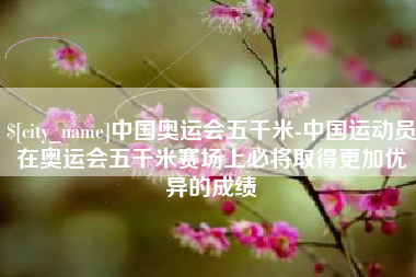 齐河中国奥运会五千米-中国运动员在奥运会五千米赛场上必将取得更加优异的成绩