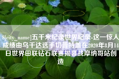 齐河五千米纪录世界纪录-这一惊人成绩由乌干达选手切普特盖在2020年8月14日世界田联钻石联赛揭幕战摩纳哥站创造