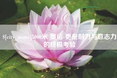 齐河5000米 奥运-更是耐力与意志力的终极考验