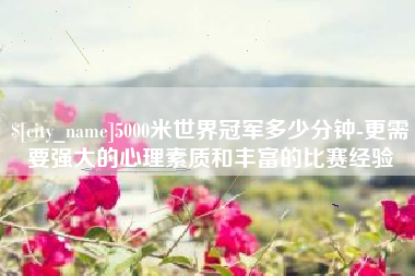 齐河5000米世界冠军多少分钟-更需要强大的心理素质和丰富的比赛经验