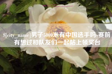 齐河男子5000米有中国选手吗-赛前有想过和队友们一起站上领奖台