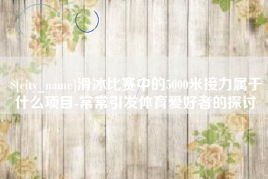 齐河滑冰比赛中的5000米接力属于什么项目-常常引发体育爱好者的探讨