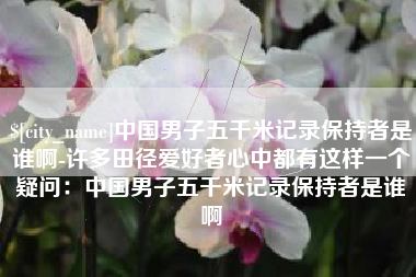 齐河中国男子五千米记录保持者是谁啊-许多田径爱好者心中都有这样一个疑问：中国男子五千米记录保持者是谁啊