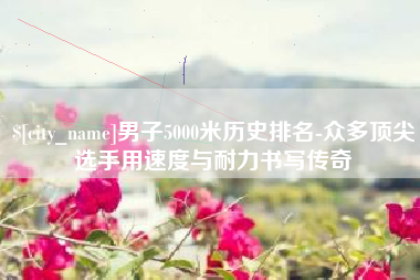 齐河男子5000米历史排名-众多顶尖选手用速度与耐力书写传奇
